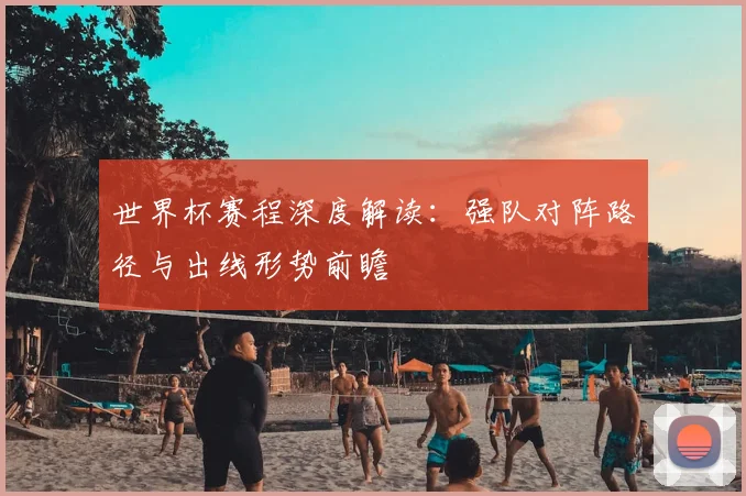 世界杯赛程深度解读：强队对阵路径与出线形势前瞻