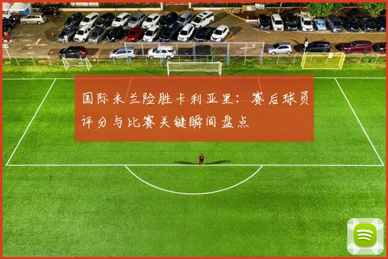 国际米兰险胜卡利亚里：赛后球员评分与比赛关键瞬间盘点