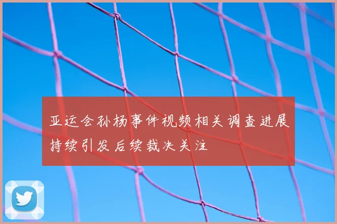亚运会孙杨事件视频相关调查进展持续引发后续裁决关注