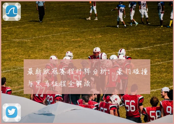 最新欧冠赛程对阵分析：豪门碰撞与黑马征程全解读