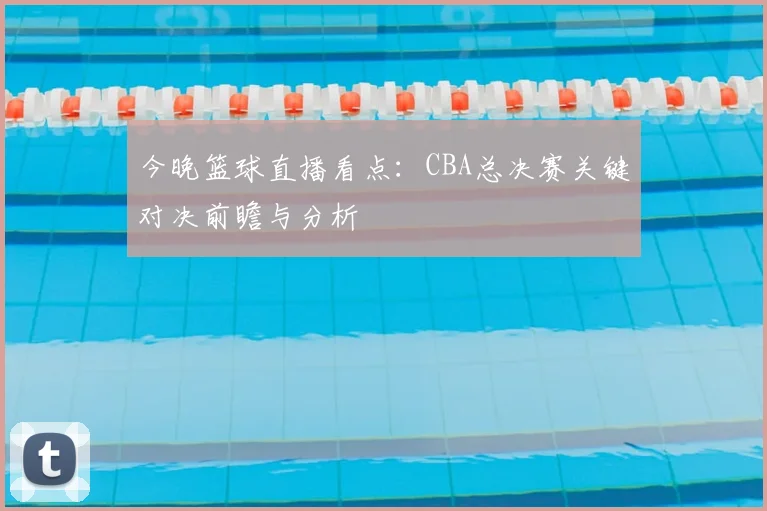 今晚篮球直播看点：CBA总决赛关键对决前瞻与分析
